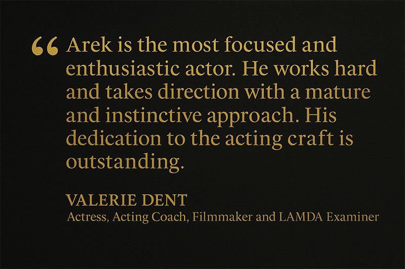 Testimonial quote from Valerie Dent, Actress, Acting Coach, Filmmaker, and LAMDA Examiner: “Arek is the most focused and enthusiastic actor he works hard and takes direction with a mature and instinctive approach. His dedication to the acting craft is outstanding.”