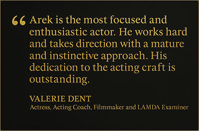 Valerie Dent on Arek Zasowski – Dedicated, Focused, Outstanding Actor Testimonial quote from Valerie Dent, Actress, Acting Coach, Filmmaker, and LAMDA Examiner: “Arek is the most focused and enthusiastic actor he works hard and takes direction with a mature and instinctive approach. His dedication to the acting craft is outstanding.”